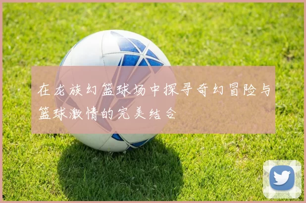 在龙族幻篮球场中探寻奇幻冒险与篮球激情的完美结合