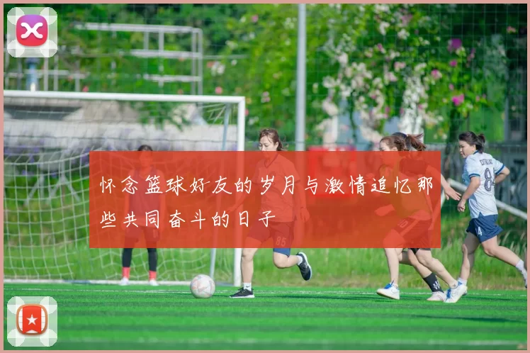 怀念篮球好友的岁月与激情追忆那些共同奋斗的日子