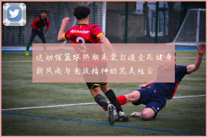 运动馆篮球热潮来袭打造全民健身新风尚与竞技精神的完美结合